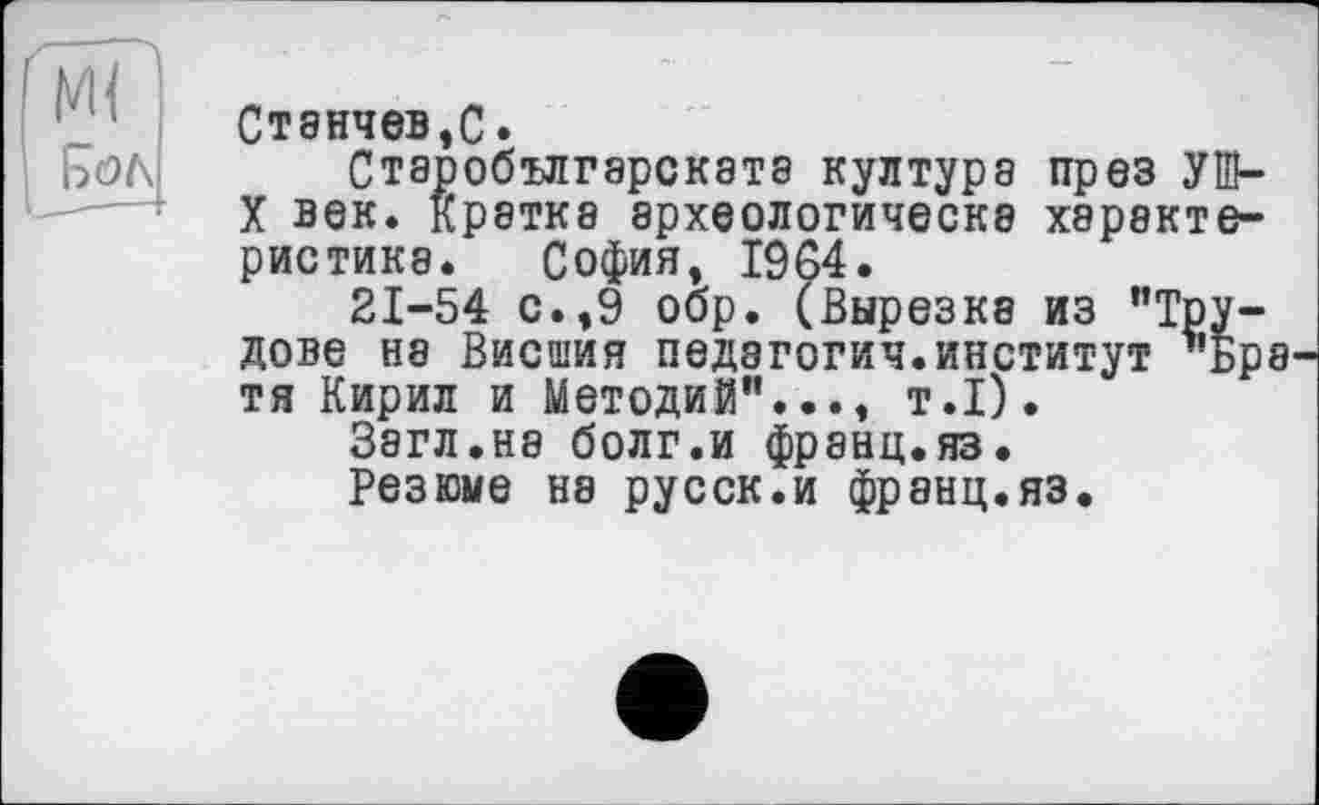 ﻿Станчев,С.
Старобългарскатз култура през УШ-X век. Кратка археологическэ характеристика. София, 1964.
21-54 с.,9 обр. (Вырезка из "Трудове на Висшия педагогия.институт -’бра тя Кирил и Методий"..., т.1).
Загл.на болг.и франц.яз.
Резюме на русск.и франц.яз.